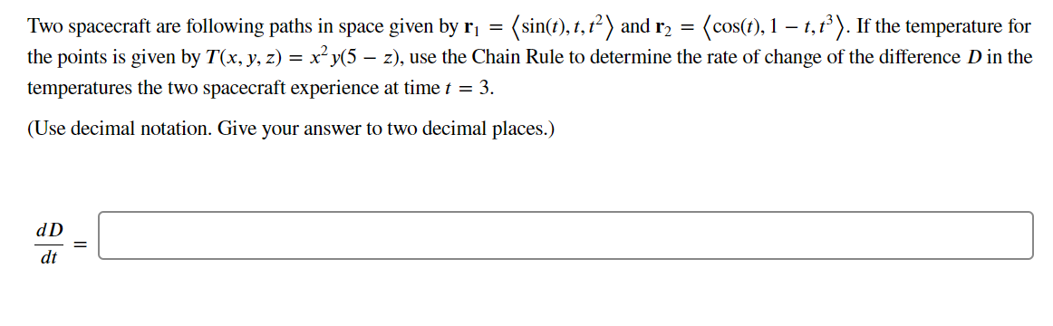 Two spacecraft are following paths in space given by r, = (sin(t), 1, 1²) and r, = (cos(t), 1 – 1,1). If the temperature for
the points is given by T(x, y, z) = x²y(5 – z), use the Chain Rule to determine the rate of change of the difference D in the
temperatures the two spacecraft experience at time t = 3.
(Use decimal notation. Give your answer to two decimal places.)
dD
dt
