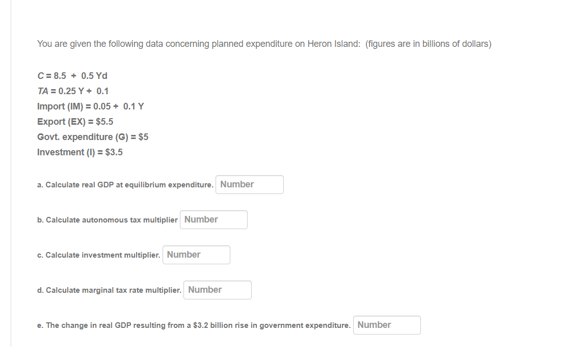 You are given the following data concerning planned expenditure on Heron Island: (figures are in billions of dollars)
C = 8.5 + 0.5 Yd
TA = 0.25 Y + 0.1
Import (IM) = 0.05 + 0.1 Y
Export (EX) = $5.5
Govt. expenditure (G) = $5
Investment (I) = $3.5
a. Calculate real GDP at equilibrium expenditure. Number
b. Calculate autonomous tax multiplier Number
c. Calculate investment multiplier. Number
d. Calculate marginal tax rate multiplier. Number
e. The change in real GDP resulting from a $3.2 billion rise in government expenditure. Number
