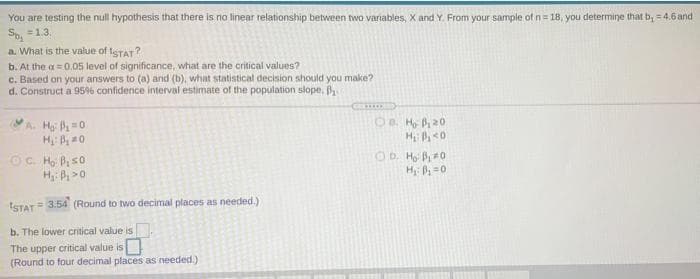 You are testing the null hypothesis that there is no linear relationship between two variables, X and Y. From your sample of n= 18, you determine that b, =4.6 and
So, =1.3.
a. What is the value of tSTAT?
b. At the a=0.05 level of significance, what are the critical values?
c. Based on your answers to (a) and (b), what statistical decision should you make?
d. Construct a 95% confidence interval estimate of the population slope, B
A. H P=0
1a H P20
H P >0
H =0
ISTAT= 3.54 (Round to two decimal places as needed.)
b. The
wer critical value is
The upper critical value is
(Round to four decimal places as needed.)
