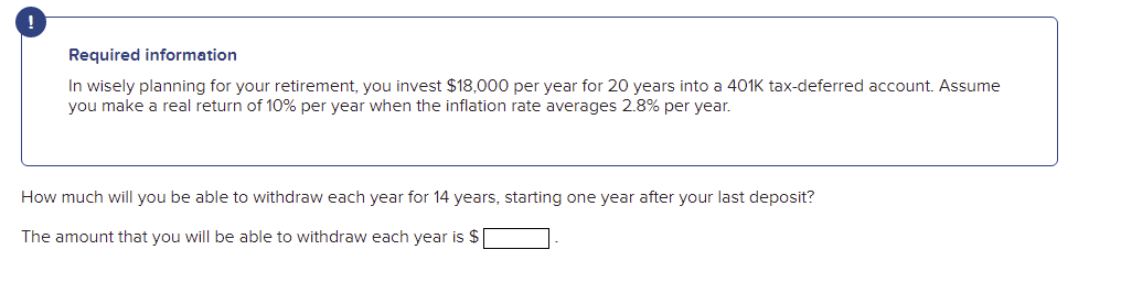 Required information
In wisely planning for your retirement, you invest $18,000 per year for 20 years into a 401K tax-deferred account. Assume
you make a real return of 10% per year when the inflation rate averages 2.8% per year.
How much will you be able to withdraw each year for 14 years, starting one year after your last deposit?
The amount that you will be able to withdraw each year is $
