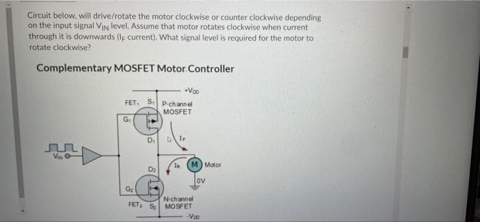 Circuit below, will drive/rotate the motor clockwise or counter clockwise depending
on the input signal VIN level. Assume that motor rotates clockwise when current
through it is downwards (If current). What signal level is required for the motor to
rotate clockwise?
Complementary MOSFET Motor. Controller
Voo
FET, S P-channel
MOSFET
G
D.
la (M) Motor
D2
ov
G2
N-channel
FET S MOSFET
-Voo

