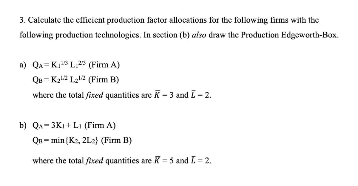 3. Calculate the efficient production factor allocations for the following firms with the
following production technologies. In section (b) also draw the Production Edgeworth-Box.
a) QA=Kı3 L12/3 (Firm A)
QB = K21/2 L212 (Firm B)
where the total fixed quantities are K = 3 and L = 2.
b) Qa= 3K1+ L1 (Firm A)
QB = min{K2, 2L2} (Firm B)
where the total fixed quantities are K = 5 and L = 2.
