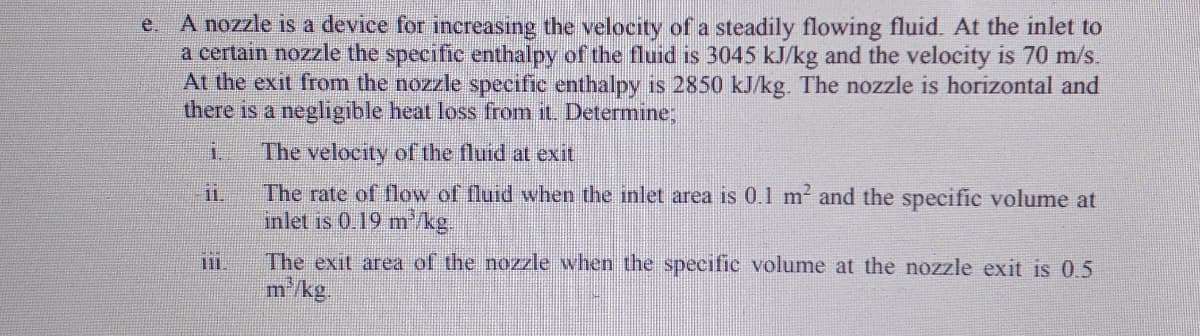A nozzle is a device for increasing the velocity of a steadily flowing fluid. At the inlet to
a certain nozzle the specific enthalpy of the fluid is 3045 kJ/kg and the velocity is 70 m/s.
At the exit from the nozzle specific enthalpy is 2850 kJ/kg. The nozzle is horizontal and
there is a negligible heat loss from it. Determine;
e.
1.
The velocity of the fluid at exit
The rate of flow of fluid when the inlet area is 0.1 m? and the specific volume at
inlet is 0.19 m/kg.
ii.
The exit area of the nozzle when the specific volume at the nozzle exit is 0.5
m'/kg.
11.
