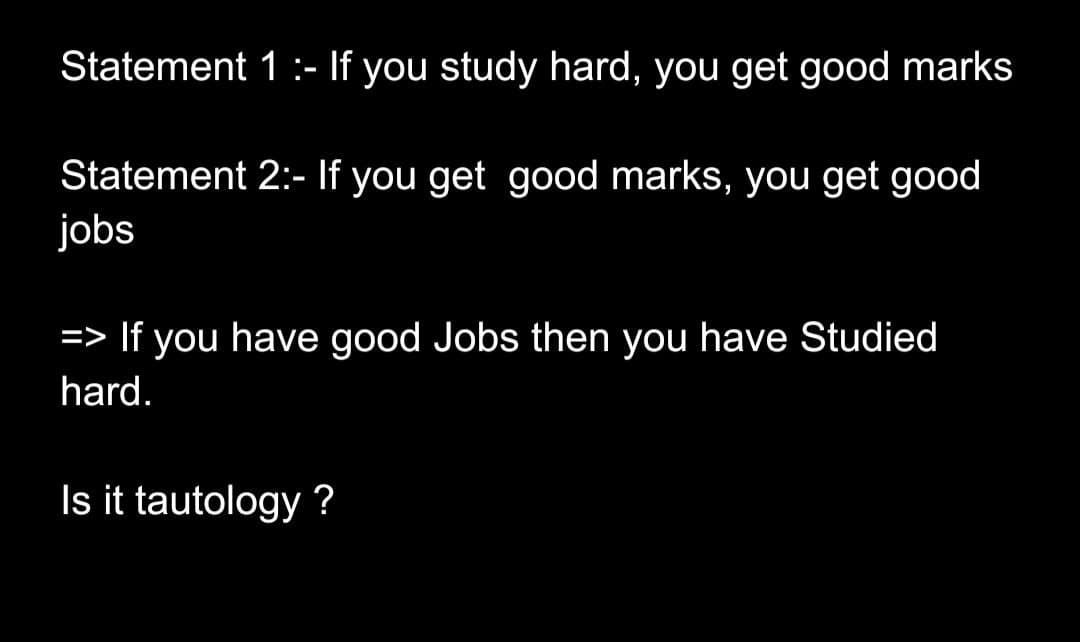 Statement 1 - If you study hard, you get good marks
Statement 2:- If you get good marks, you get good
jobs
=> If you have good Jobs then you have Studied
hard.
Is it tautology ?