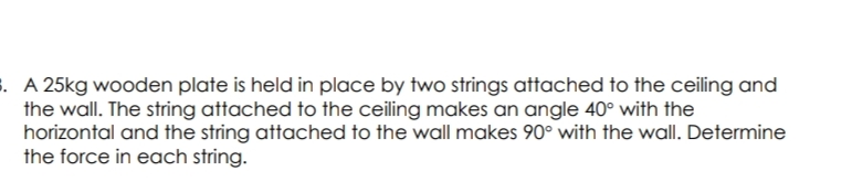 . A 25kg wooden plate is held in place by two strings attached to the ceiling and
the wall. The string attached to the ceiling makes an angle 40° with the
horizontal and the string attached to the wall makes 90° with the wall. Determine
the force in each string.
