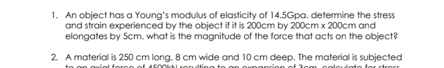 1. An object has a Young's modulus of elasticity of 14.5Gpa. determine the stress
and strain experienced by the object if it is 200cm by 200cm x 200cm and
elongates by 5cm. what is the magnitude of the force that acts on the object?
2. A material is 250 cm long, 8 cm wide and 10 cm deep. The material is subjected
te an ayial force of 4500kN rOsulti
for strorr
