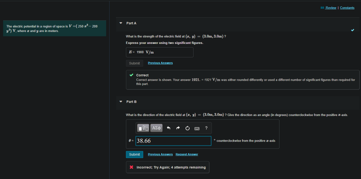 EReview | Constants
Part A
The electric potential in a region of space is V =( 250 z?– 200
y2) V, where z and y are in meters.
What is the strength of the electric field at (z, y) = (3.0m, 3.0m) ?
Express your answer using two significant figures.
E = 1900 V/m
Submit
Previous Answers
v Correct
Correct answer is shown. Your answer 1921. = 1921 V/m was either rounded differently or used a different number of significant figures than required for
this part.
Part B
What is the direction of the electric field at (z, y) = (3.0m, 3.0m) ? Give the direction as an angle (in degrees) counterclockwise from the positive z-axis.
0 = 38.66
* counterclockwise from the positive z-axis
Submit
Previous Answers Request Answer
X Incorrect; Try Again; 4 attempts remaining
