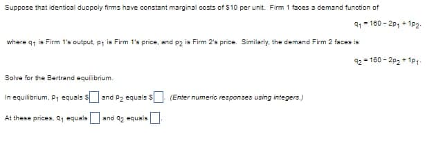 Suppose that identical duopoly firms have constant marginal costs of $10 per unit. Firm 1 faces a demand function of
where q₁ is Firm 1's output, p₁ is Firm 1's price, and p2 is Firm 2's price. Similarly, the demand Firm 2 faces is
92=16
Solve for the Bertrand equilibrium.
In equilibrium, P₁ equals S
At these prices. 9₁ equals
and P2 equals S
and 92 equals
41 =180 – 20, + 102,
(Enter numeric responses using integers.)
=160-2p₂+1P1-