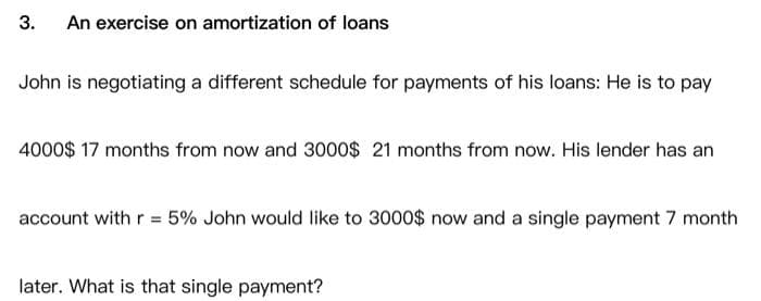 3. An exercise on amortization of loans
John is negotiating a different schedule for payments of his loans: He is to pay
4000$ 17 months from now and 3000$ 21 months from now. His lender has an
account with r = 5% John would like to 3000$ now and a single payment 7 month
later. What is that single payment?
