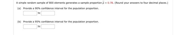 A simple random sample of 800 elements generates a sample proportion p = 0.78. (Round your answers to four decimal places.)
(a) Provide a 90% confidence interval for the population proportion.
to
(b) Provide a 95% confidence interval for the population proportion.
to