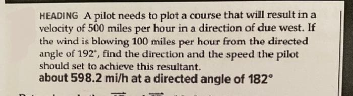 HEADING A pilot needs to plot a course that will result in a
velocity of 500 miles per hour in a direction of due west. If
the wind is blowing 100 miles per hour from the directed
angle of 192°, find the direction and the speed the pilot
should set to achieve this resultant.
about 598.2 mi/h at a directed angle of 182°