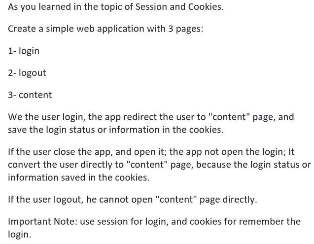 As you learned in the topic of Session and Cookies.
Create a simple web application with 3 pages:
1- login
2- logout
3- content
We the user login, the app redirect the user to "content" page, and
save the login status or information in the cookies.
If the user close the app, and open it; the app not open the login; It
convert the user directly to "content" page, because the login status or
information saved in the cookies.
If the user logout, he cannot open "content" page directly.
Important Note: use session for login, and cookies for remember the
login.
