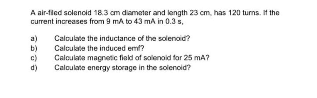 A air-filed solenoid 18.3 cm diameter and length 23 cm, has 120 turns. If the
current increases from 9 mA to 43 mA in 0.3 s,
a)
b)
c)
d)
Calculate the inductance of the solenoid?
Calculate the induced emf?
Calculate magnetic field of solenoid for 25 mA?
Calculate energy storage in the solenoid?
