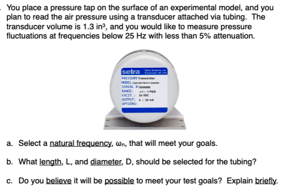 You place a pressure tap on the surface of an experimental model, and you
plan to read the air pressure using a transducer attached via tubing. The
transducer volume is 1.3 in?, and you would like to measure pressure
fluctuations at frequencies below 25 Hz with less than 5% attenuation.
setra
PRESSURE Tran er
NODEL:
SERLAL ne
RANGE: -1Pe
EXCIT.: 24 voc
OUTPUT: - A
OPTIONS:
a. Select a natural frequency, wn, that will meet your goals.
b. What length, L, and diameter, D, should be selected for the tubing?
c. Do you believe it will be possible to meet your test goals? Explain briefly.
