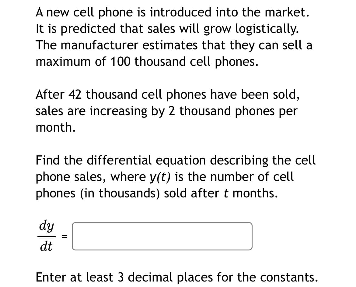 A new cell phone is introduced into the market.
It is predicted that sales will grow logistically.
The manufacturer estimates that they can sell a
maximum of 100 thousand cell phones.
After 42 thousand cell phones have been sold,
sales are increasing by 2 thousand phones per
month.
Find the differential equation describing the cell
phone sales, where y(t) is the number of cell
phones (in thousands) sold after t months.
dy
dt
Enter at least 3 decimal places for the constants.
II

