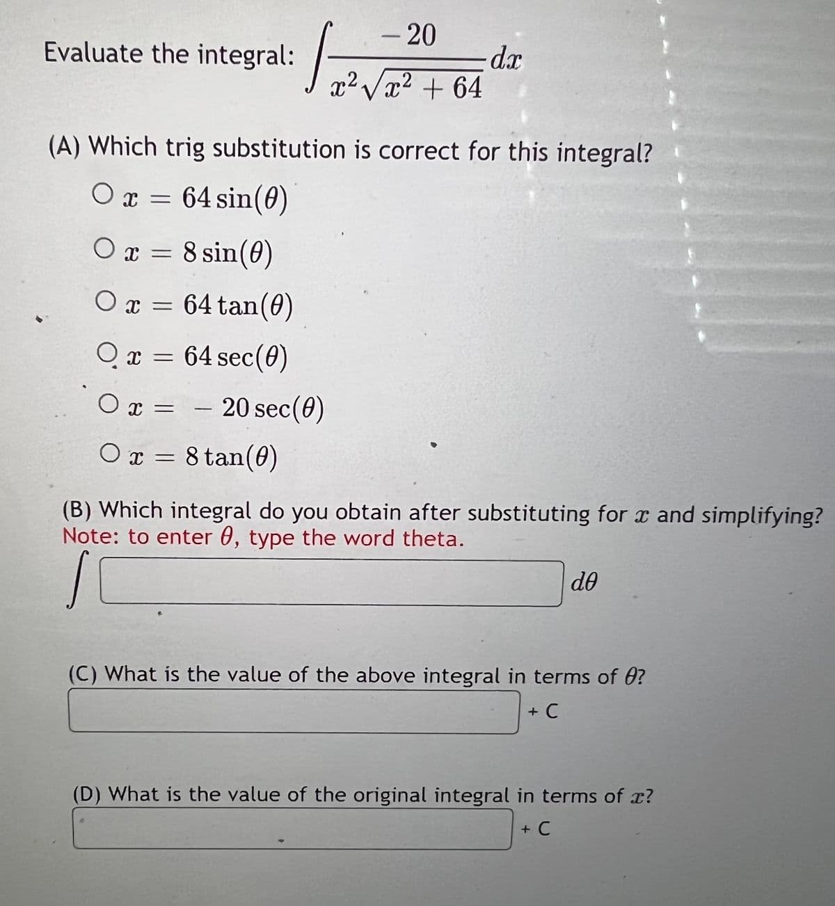 -20
Evaluate the integral:
d.r
x² Vx2 + 64
(A) Which trig substitution is correct for this integral?
O x = 64 sin(0)
O x = 8 sin(0)
O x = 64 tan(0)
O x = 64 sec(0)
O x =
- 20 sec(0)
O x = 8 tan(0)
(B) Which integral do you obtain after substituting for x and simplifying?
Note: to enter 0, type the word theta.
de
(C) What is the value of the above integral in terms of 0?
+ C
(D) What is the value of the original integral in terms of x?
+ C
