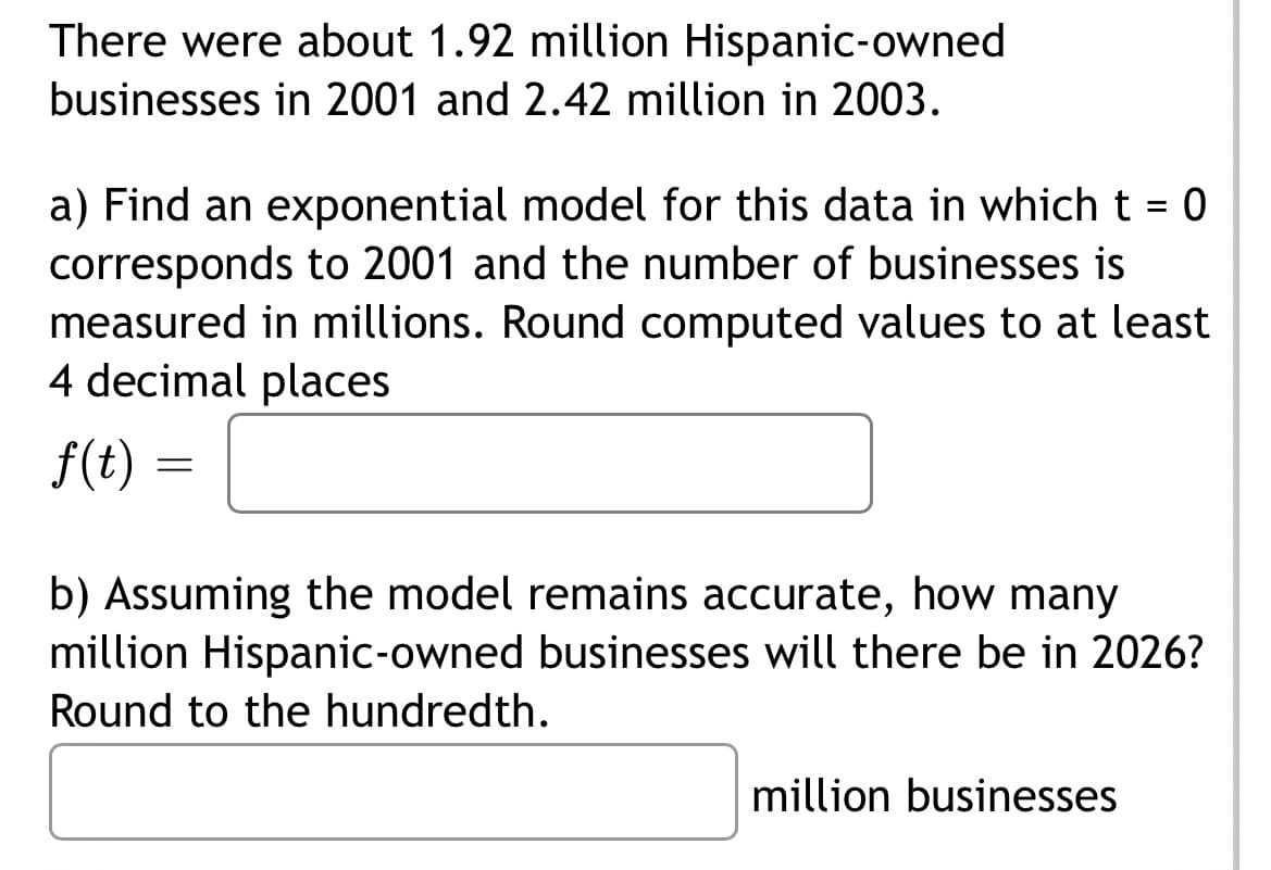 There were about 1.92 million Hispanic-owned
businesses in 2001 and 2.42 million in 2003.
a) Find an exponential model for this data in which t = 0
corresponds to 2001 and the number of businesses is
measured in millions. Round computed values to at least
4 decimal places
f(t) =
=
b) Assuming the model remains accurate, how many
million Hispanic-owned businesses will there be in 2026?
Round to the hundredth.
million businesses