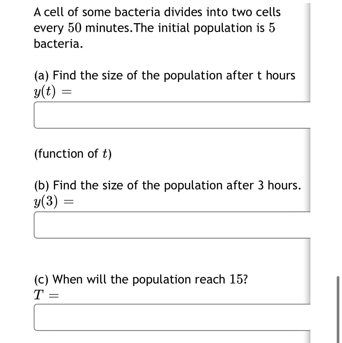 A cell of some bacteria divides into two cells
every 50 minutes. The initial population is 5
bacteria.
(a) Find the size of the population after t hours
y(t) =
(function of t)
(b) Find the size of the population after 3 hours.
y(3)
(c) When will the population reach 15?
T
