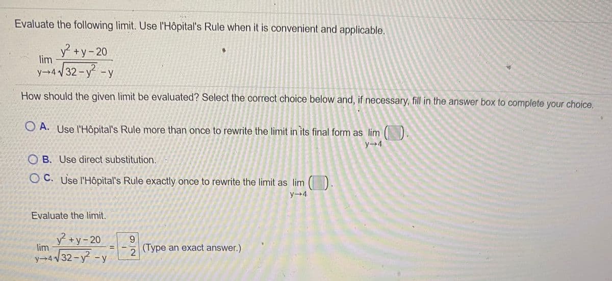 Evaluate the following limit. Use l'Hôpital's Rule when it is convenient and applicable.
y² +y- 20
lim
y→4 /32 -y -y
How should the given limit be evaluated? Select the correct choice below and, if necessary, fill in the answer box to complete your choice.
O A. Use l'Hôpital's Rule more than once to rewrite the limit in its final form as lim ()
y→4
O B. Use direct substitution.
O C. Use l'Hôpital's Rule exactly once to rewrite the limit as lim ().
y 4.
Evaluate the limit.
y +y-20
lim
9.
(Type an exact answer.)
/32-y -y
y→4 V
