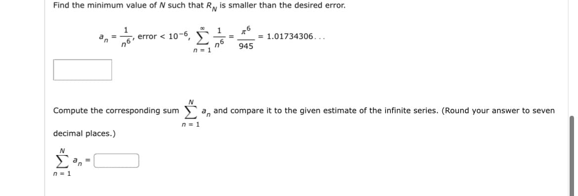 Find the minimum value of N such that RN is smaller than the desired error.
1
76
1 76
=
n6
945
an =
Compute the corresponding sum
decimal places.)
N
Σ²n=1
n = 1
error 10-6,
n = 1
N
= 1.01734306...
a and compare it to the given estimate of the infinite series. (Round your answer to seven
n = 1