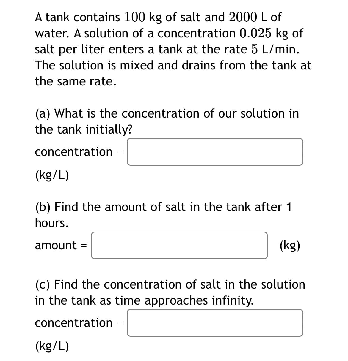 A tank contains 100 kg of salt and 2000 L of
water. A solution of a concentration 0.025 kg of
salt per liter enters a tank at the rate 5 L/min.
The solution is mixed and drains from the tank at
the same rate.
(a) What is the concentration of our solution in
the tank initially?
concentration
(kg/L)
(b) Find the amount of salt in the tank after 1
hours.
amount =
(kg)
(c) Find the concentration of salt in the solution
in the tank as time approaches infinity.
concentration =
(kg/L)
