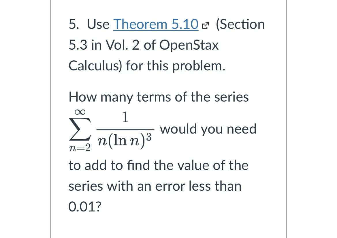 5. Use Theorem 5.10 (Section
5.3 in Vol. 2 of OpenStax
Calculus) for this problem.
How many terms of the series
1
n(Inn)³
would you need
n=2
to add to find the value of the
series with an error less than
0.01?