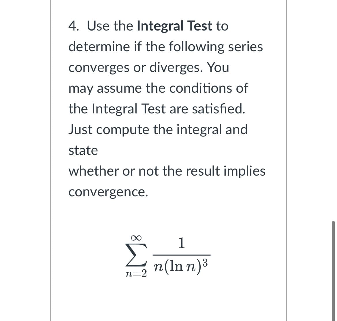 4. Use the Integral Test to
determine if the following series
converges or diverges. You
may assume the conditions of
the Integral Test are satisfied.
Just compute the integral and
state
whether or not the result implies
convergence.
ง
n=2
1
n(ln n)³