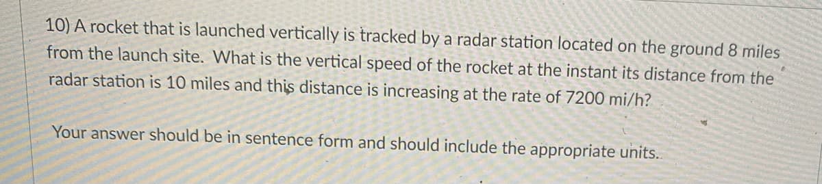 10) A rocket that is launched vertically is tracked by a radar station located on the ground 8 miles
from the launch site. What is the vertical speed of the rocket at the instant its distance from the
radar station is 10 miles and this distance is increasing at the rate of 7200 mi/h?
Your answer should be in sentence form and should include the appropriate units.
