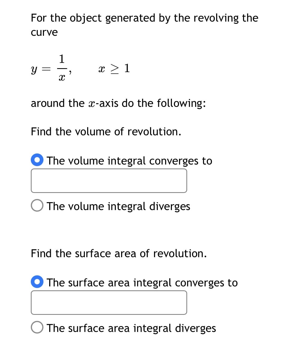 For the object generated by the revolving the
curve
1
x > 1
around the x-axis do the following:
Find the volume of revolution.
O The volume integral converges to
The volume integral diverges
Find the surface area of revolution.
The surface area integral converges to
The surface area integral diverges
