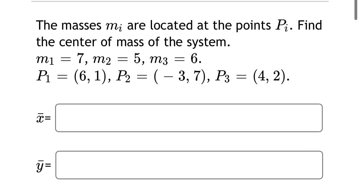 The masses m; are located at the points Pj. Find
• 1
the center of mass of the system.
mi
7,
m2
5, тз
6.
Р 3 (6, 1), Р> — (- 3, 7), Рз — (4, 2).
II
