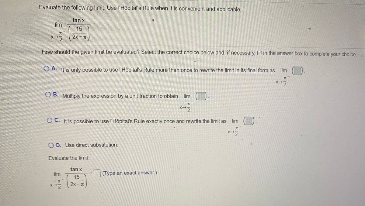Evaluate the following limit. Use l'Hôpital's Rule when it is convenient and applicable.
tan x
lim
15
:-
X-
2x – I
How should the given limit be evaluated? Select the correct choice below and, if necessary, fill in the answer box to complete your choice.
O A It is only possible to use l'Hôpital's Rule more than once to rewrite the limit in its final form as
lim
元
X->
2
B. Multiply the expression by a unit fraction to obtain lim
元
X
2
O C. It is possible to use l'Hôpital's Rule exactly once and rewrite the limit as
lim O.
O D. Use direct substitution.
Evaluate the limit.
tan x
lim
(Type an exact answer.)
15
2x - T
