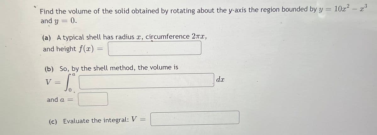 Find the volume of the solid obtained by rotating about the y-axis the region bounded by y = 10x² – x
and y =
3
%3D
0.
(a) A typical shell has radius x, circumference 2Tx,
and height f(x)
(b) So, by the shell method, the volume is
a
V =
dx
and a =
(c) Evaluate the integral: V =
