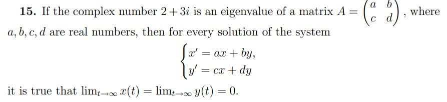 15. If the complex number 2+3i is an eigenvalue of a matrix A = (d)
a, b, c, d are real numbers, then for every solution of the system
Sx' = ax
+ by,
y' = cx + dy
it is true that limt - x(t) = limt - y(t) = 0.
7
where