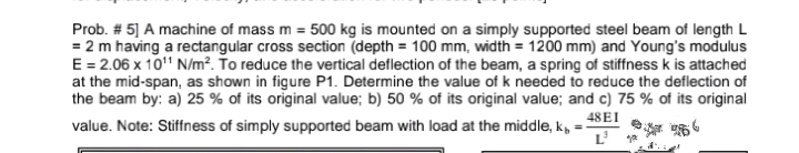 Prob. # 5] A machine of mass m = 500 kg is mounted on a simply supported steel beam of length L
= 2 m having a rectangular cross section (depth = 100 mm, width = 1200 mm) and Young's modulus
E = 2.06 x 10" N/m². To reduce the vertical deflection of the beam, a spring of stiffness k is attached
at the mid-span, as shown in figure P1. Determine the value of k needed to reduce the deflection of
the beam by: a) 25 % of its original value; b) 50 % of its original value; and c) 75 % of its original
48EI
value. Note: Stiffness of simply supported beam with load at the middle, k, =-
