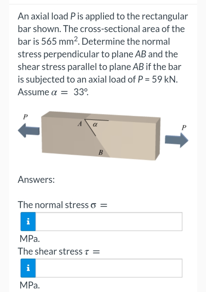 An axial load P is applied to the rectangular
bar shown. The cross-sectional area of the
bar is 565 mm2. Determine the normal
stress perpendicular to plane AB and the
shear stress parallel to plane AB if the bar
is subjected to an axial load of P = 59 kN.
Assume a = 33°.
a
B
Answers:
The normal stress o =
MРа.
The shear stress t =
i
MРа.
