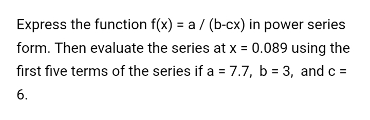 Express the function f(x) = a / (b-cx) in power series
form. Then evaluate the series at x = 0.089 using the
first five terms of the series if a = 7.7, b = 3, and c =
6.
