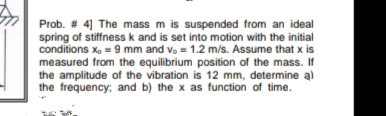 Prob. # 4] The mass m is suspended from an ideal
spring of stiffness k and is set into motion with the initial
conditions x, = 9 mm and vo = 1.2 m/s. Assume that x is
measured from the equilibrium position of the mass. If
the amplitude of the vibration is 12 mm, determine a)
the frequency; and b) the x as function of time.
