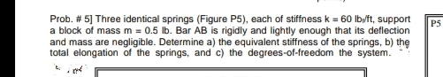 Prob. # 5] Three identical springs (Figure P5), each of stiffness k = 60 Ib/ft, support
a block of mass m = 0.5 Ib. Bar AB is rigidly and lightly enough that its deflection
and mass are negligible. Determine a) the equivalent stiffness of the springs, b) the
total elongation of the springs, and c) the degrees-of-freedom the system.
P5
