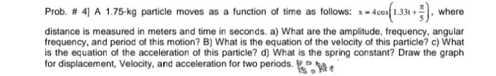 Prob. # 4] A 1.75-kg particle moves as a function of time as follows: x- 4cos 1.33t +, where
distance is measured in meters and time in seconds. a) What are the amplitude, frequency, angular
frequency, and period of this motion? B) What is the equation of the velocity of this particle? c) What
is the equation of the acceleration of this particle? d) What is the spring constant? Draw the graph
for displacement, Velocity, and acceleration for two periods.
