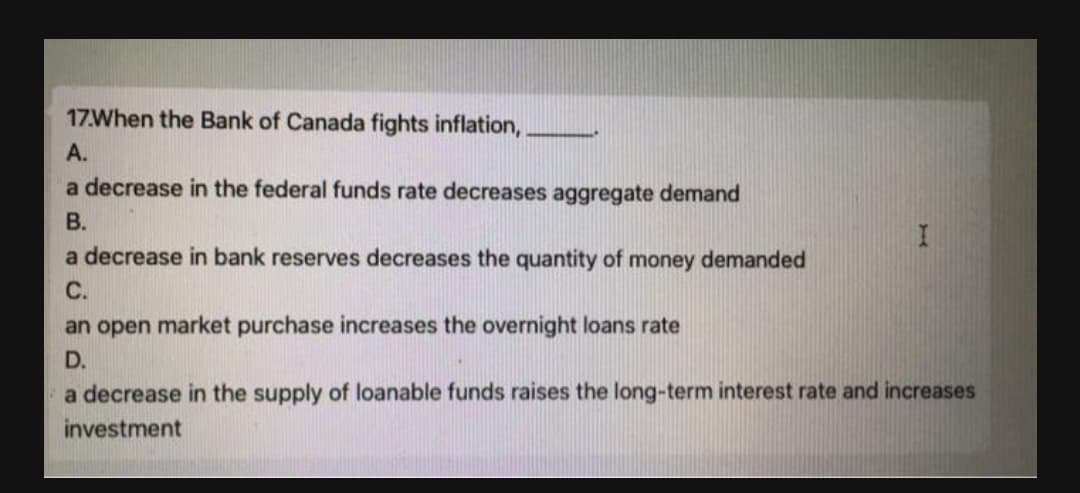 17When the Bank of Canada fights inflation,
А.
a decrease in the federal funds rate decreases aggregate demand
В.
a decrease in bank reserves decreases the quantity of money demanded
С.
an open market purchase increases the overnight loans rate
D.
a decrease in the supply of loanable funds raises the long-term interest rate and increases
investment
