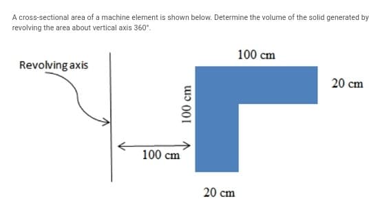 A cross-sectional area of a machine element is shown below. Determine the volume of the solid generated by
revolving the area about vertical axis 360°.
100 cm
Revolving axis
20 cm
100 cm
20 cm
100 cm
