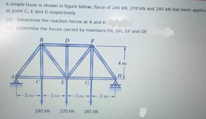 A simple truss is shown in figure below; force of 240 kN, 270 kN and 285 kN has been appliec
at point C, E and G respectively.
(a) Determine the reaction forces at A and H
(b) Determine the forces carried by members FH, GH, GF and GE
F
4 m
A
C
-3 m-
3 m
-3 m-
-3 m-
240 kN
270 kN
285 kN
