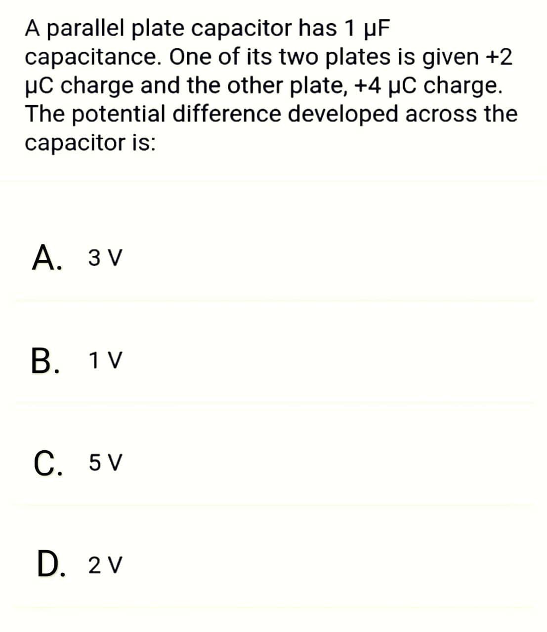 A parallel plate capacitor has 1 µF
capacitance. One of its two plates is given +2
µC charge and the other plate, +4 µC charge.
The potential difference developed across the
capacitor is:
А. 3V
В. 1 V
С. 5V
D. 2 V
