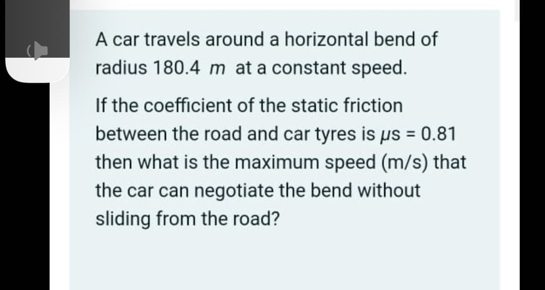 A car travels around a horizontal bend of
radius 180.4 m at a constant speed.
If the coefficient of the static friction
between the road and car tyres is us = 0.81
then what is the maximum speed (m/s) that
the car can negotiate the bend without
sliding from the road?
