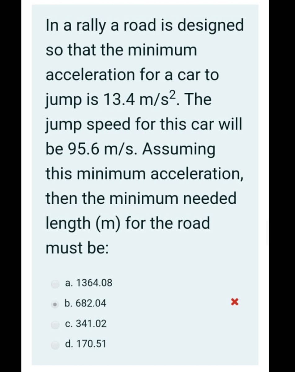 In a rally a road is designed
so that the minimum
acceleration for a car to
jump is 13.4 m/s². The
jump speed for this car will
be 95.6 m/s. Assuming
this minimum acceleration,
then the minimum needed
length (m) for the road
must be:
a. 1364.08
o b. 682.04
c. 341.02
d. 170.51
