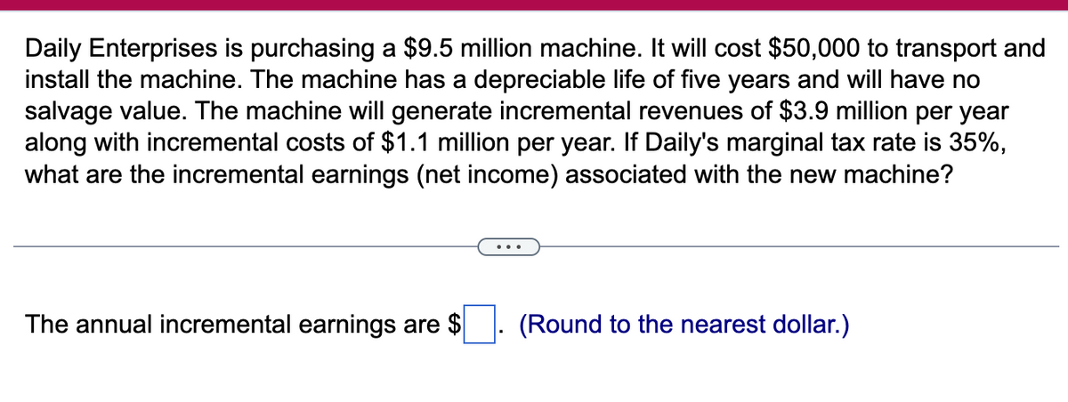 Daily Enterprises is purchasing a $9.5 million machine. It will cost $50,000 to transport and
install the machine. The machine has a depreciable life of five years and will have no
salvage value. The machine will generate incremental revenues of $3.9 million per year
along with incremental costs of $1.1 million per year. If Daily's marginal tax rate is 35%,
what are the incremental earnings (net income) associated with the new machine?
The annual incremental earnings are $
(Round to the nearest dollar.)