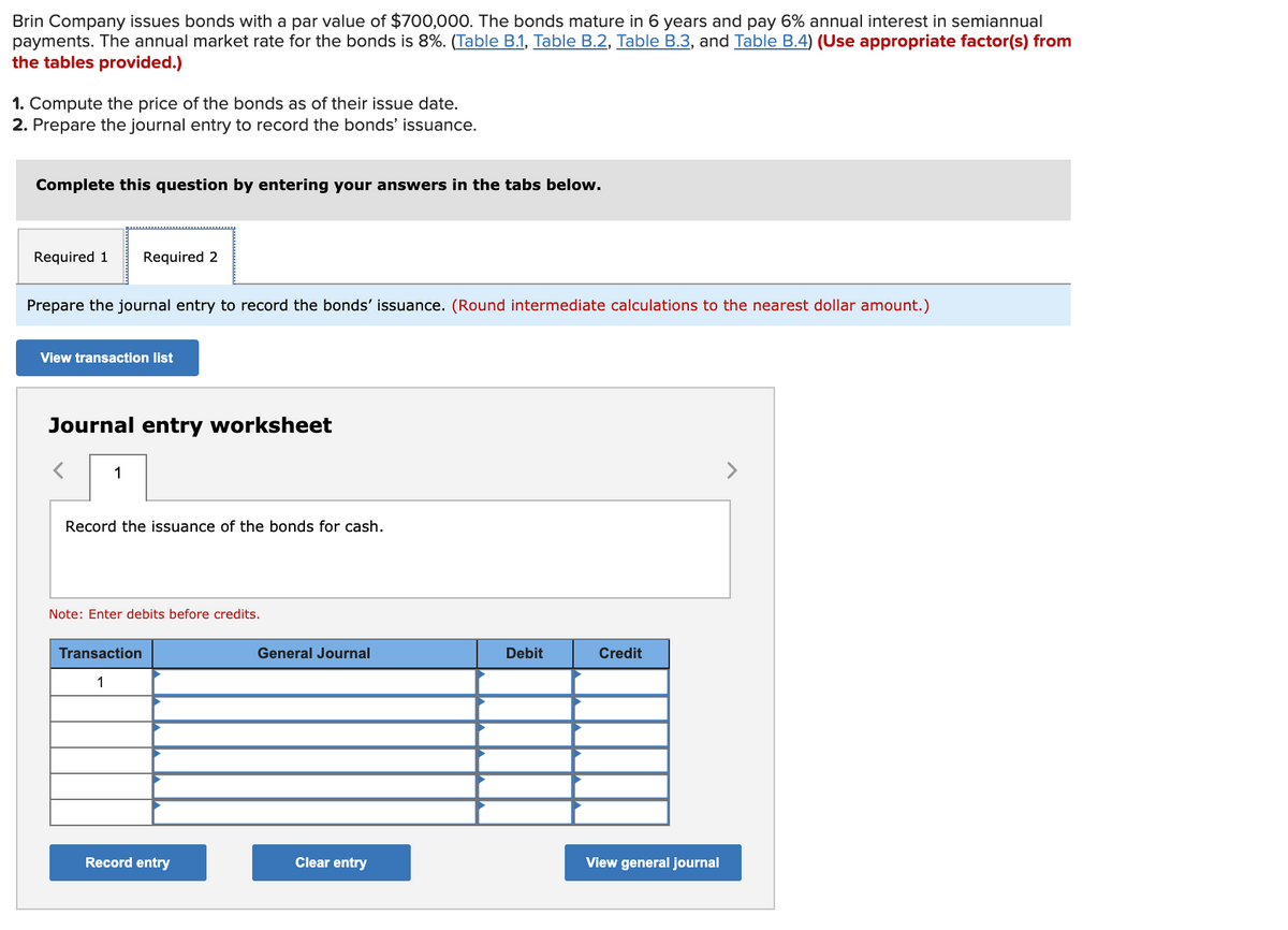 Brin Company issues bonds with a par value of $700,000. The bonds mature in 6 years and pay 6% annual interest in semiannual
payments. The annual market rate for the bonds is 8%. (Table B.1, Table B.2, Table B.3, and Table B.4) (Use appropriate factor(s) from
the tables provided.)
1. Compute the price of the bonds as of their issue date.
2. Prepare the journal entry to record the bonds' issuance.
Complete this question by entering your answers in the tabs below.
Required 1
Required 2
Prepare the journal entry to record the bonds' issuance. (Round intermediate calculations to the nearest dollar amount.)
View transaction list
Journal entry worksheet
1
>
Record the issuance of the bonds for cash.
Note: Enter debits before credits.
Transaction
General Journal
Debit
Credit
1
Record entry
Clear entry
View general journal
