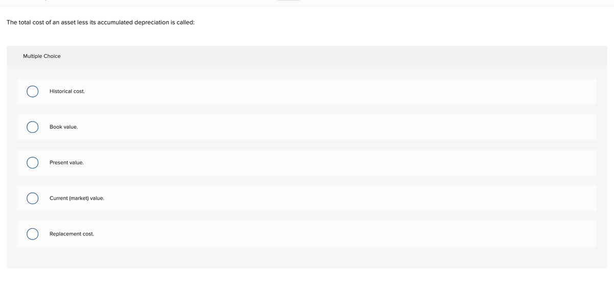 The total cost of an asset less its accumulated depreciation is called:
Multiple Choice
Historical cost.
Book value.
Present value.
Current (market) value.
Replacement cost.
