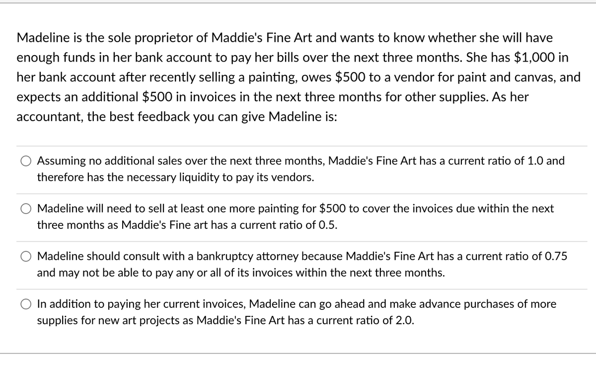 Madeline is the sole proprietor of Maddie's Fine Art and wants to know whether she will have
enough funds in her bank account to pay her bills over the next three months. She has $1,000 in
her bank account after recently selling a painting, owes $500 to a vendor for paint and canvas, and
expects an additional $500 in invoices in the next three months for other supplies. As her
accountant, the best feedback you can give Madeline is:
Assuming no additional sales over the next three months, Maddie's Fine Art has a current ratio of 1.0 and
therefore has the necessary liquidity to pay its vendors.
Madeline will need to sell at least one more painting for $500 to cover the invoices due within the next
three months as Maddie's Fine art has a current ratio of 0.5.
Madeline should consult with a bankruptcy attorney because Maddie's Fine Art has a current ratio of 0.75
and may not be able to pay any or all of its invoices within the next three months.
O In addition to paying her current invoices, Madeline can go ahead and make advance purchases of more
supplies for new art projects as Maddie's Fine Art has a current ratio of 2.0.
