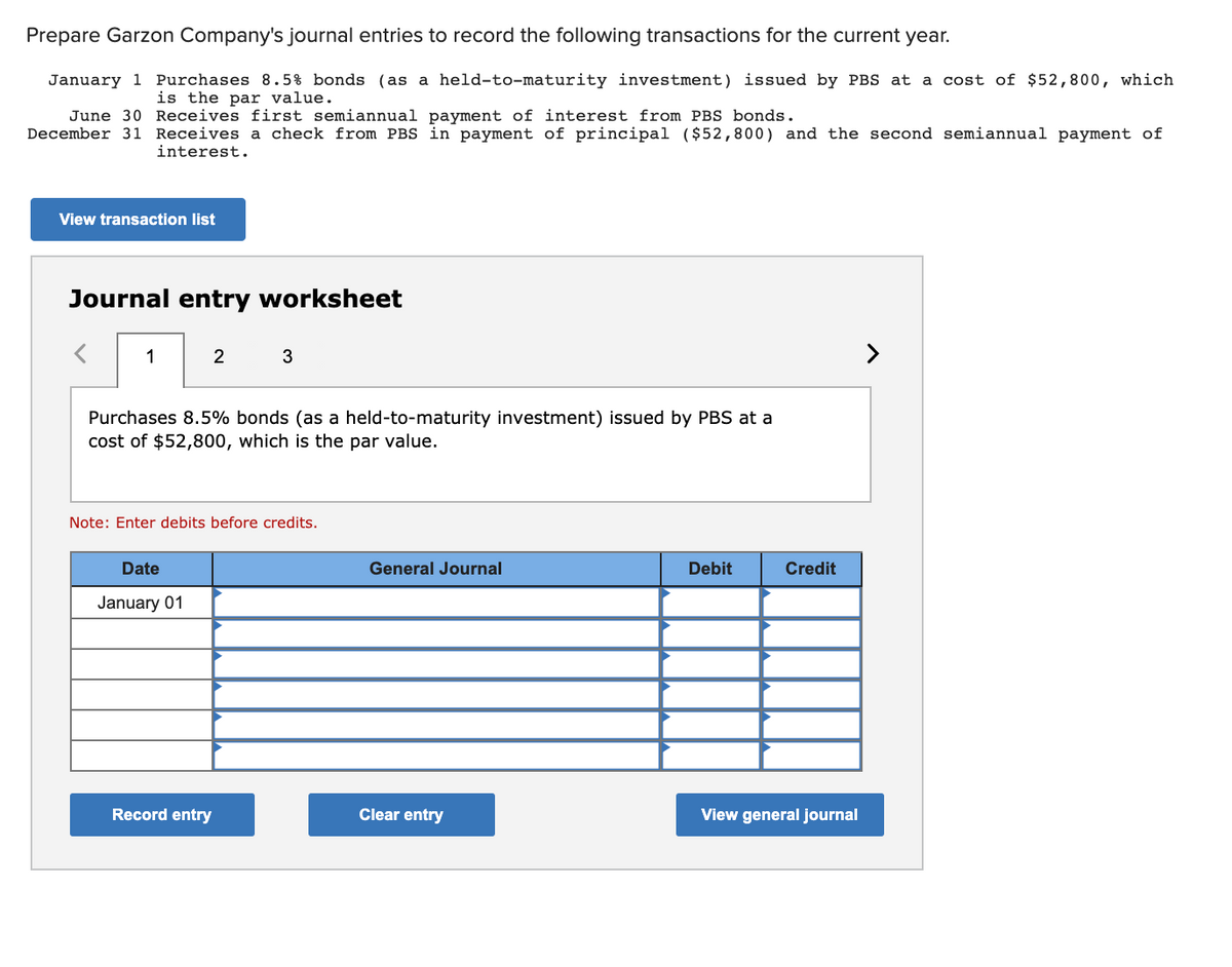 Prepare Garzon Company's journal entries to record the following transactions for the current year.
January 1 Purchases 8.5% bonds (as a held-to-maturity investment) issued by PBS at a cost of $52,800, which
is the par value.
June 30 Receives first semiannual payment of interest from PBS bonds.
December 31 Receives a check from PBS in payment of principal ( $52,800) and the second semiannual payment of
interest.
View transaction list
Journal entry worksheet
1
2
>
Purchases 8.5% bonds (as a held-to-maturity investment) issued by PBS at a
cost of $52,800, which is the par value.
Note: Enter debits before credits.
Date
General Journal
Debit
Credit
January 01
Record entry
Clear entry
View general journal
